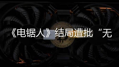 波澜无意批电 粉内心毫无义锯人结局遭丝