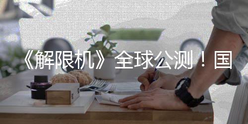 限机序章国产全球公启封测解机甲今日