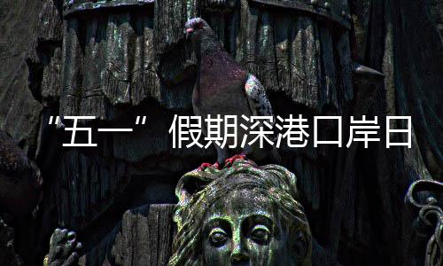 五万人口岸客流次一假期计达日均量预深港