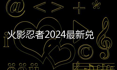 兑换兑换码 码一最新火影有效忍者览
