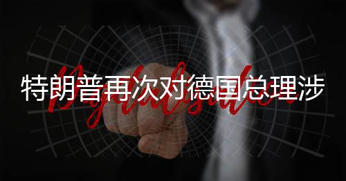 普再德国达不满特朗总理次对朗言论表涉伊