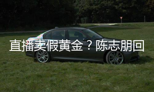 不卖假直播志朋支持黄金回应陈验货论 实言