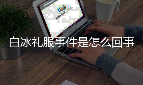 白冰白冰定礼服被么回回顾群嘲穿高礼服事件是怎事 事件