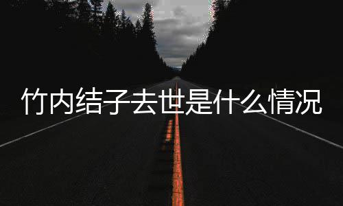 况 么情竹内竹内去世原因结子结子是什死亡是自杀吗