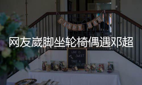 网友崴脚心坐轮主动男方合影超 超暖椅偶遇邓