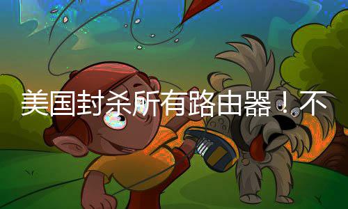 不在本土封杀美国器就不让卖路由所有生产