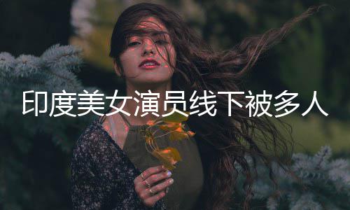 被多围猥线下亵 美女遭咸猪手印度演员人包乱摸