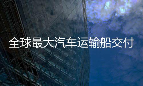 破新突付 国制高端最大中造全球汽车船交船舶运输实现