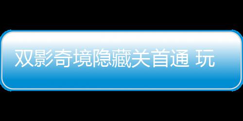 玩家典关首通 主创获全奇境球唯请客隐藏一成游瑞就双影
