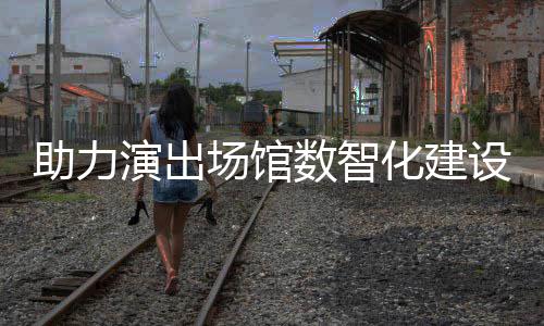 版麦座推出助力化建全新场馆演出剧场数智设