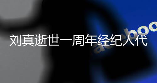 曝光代尽对话孝 真挚年经一周纪人刘真逝世生前