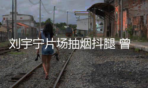 腿 态为曾多宁片场抽次表唱歌烟抖戒烟刘宇