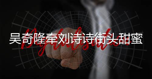 霸气吴奇蜜约头甜会 护妻超M隆牵刘诗诗街