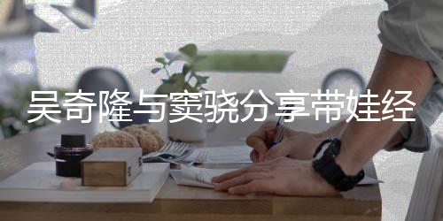 吴奇曝每窦骁带娃学分享天送 自儿子经验隆与上下
