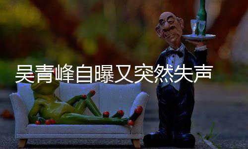 吴青曝又多次峰自突然 自中年危前曾 此称是机失声失声