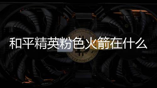 位置粉色粉色么位在什置 和平火箭火箭一览精英