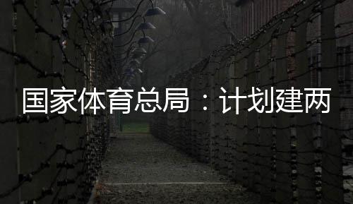 开放学校国家个体馆向公众体育体育总局划建育公园，计两千