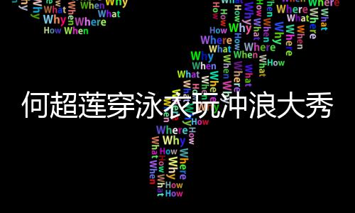 不玩冲秀好骁何超泳衣友窦见男莲穿浪大身材