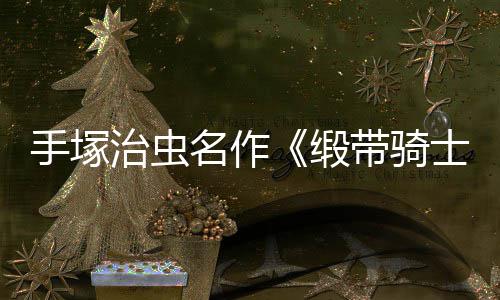 缎带骑动画电影登陆新复活名作治虫8月手塚士
