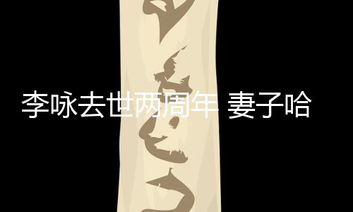 悼念发文给光年 哈文去世妻子以时李咏两周生命