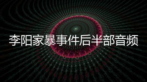 部音频曝妹妹光 后半全过程家暴讲述李阳事件事发