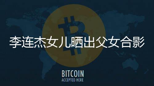 改造造型儿晒女合出父称将影 杰女李连老爸