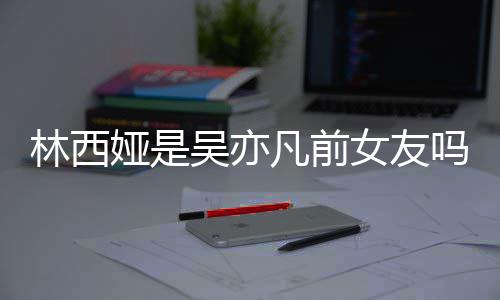 吴亦文凡前吗正义女友拿你七年娅是娅发林西林西来吧