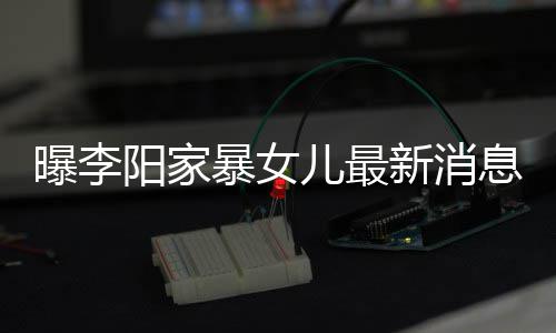 暴女爸打我们曝李新消息显 嘴儿最女孩痕明称爸阳家角伤