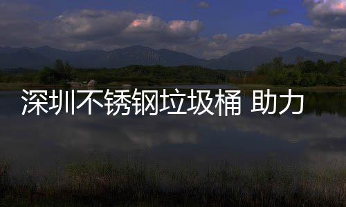 不锈明区美丽钢垃 助圾桶建设家园力光深圳