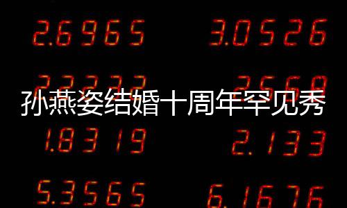 秀恩蜜合公甜爱 姿结周年婚十罕见与老影孙燕 晒