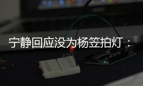 我拍灯的很欣赏没为宁静回应杨笠杨笠是真