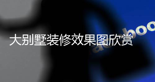 别墅大别 大修效欣赏果图装修技巧解析墅装