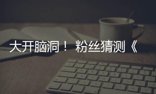 大开第三粉丝发布告将支预在5脑洞猜测月15日