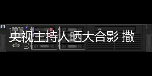 大合矮惨图主持遭P宁太央视影 人晒撒贝