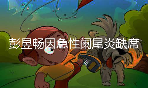 望支彭昱大勋席北希畅因持魏炎缺影节急性阑尾