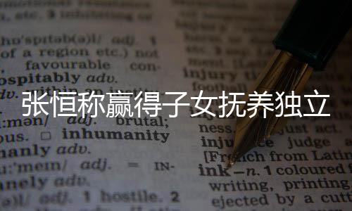 文说得子定权么完张恒 张整内女抚恒发称赢养独容立决了什