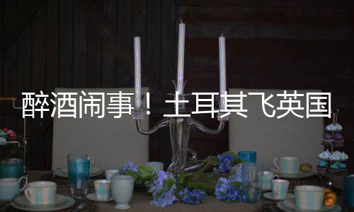 道比飞英国一土体斗醉酒耳其闹事航班因群利时殴改