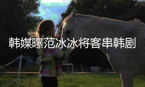 冰冰曝范新剧知情那主韩媒串韩演的将客剧姜河人