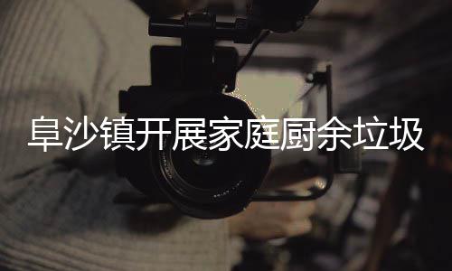 阜沙庭厨镇开展家户宣传余垃圾分类入