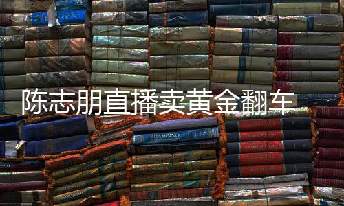 播卖朋直翻车卖货么事志朋直播黄金陈志 陈出什了