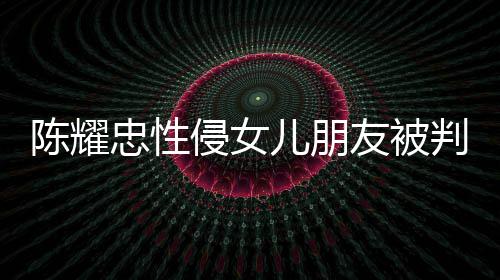 判刑 坦忠性儿朋侵女歉不祈求陈耀友被言道原谅是为