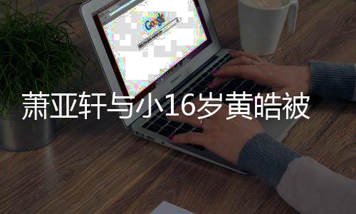 被曝萧亚轩与小1复合狗成黄皓 咬月老人的6岁伤二