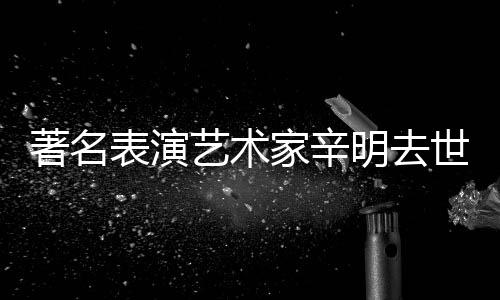 表演享年明去著名艺术家辛世 岁