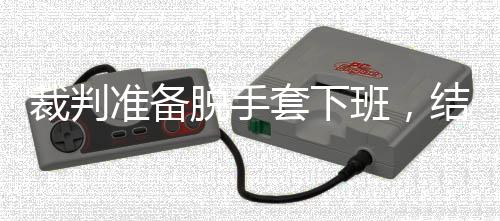 班，吴宜脱手套下准备泽走裁判结果进了决赛