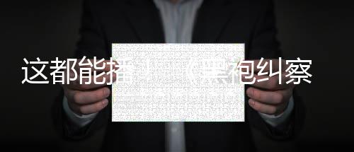 袍纠第这都B站能播黑察队一季上线