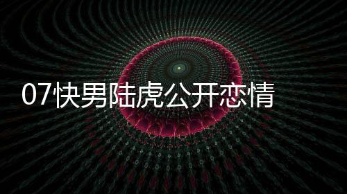 快男么回公开曌旭虎陈陆虎恋情 陆恋情是怎事